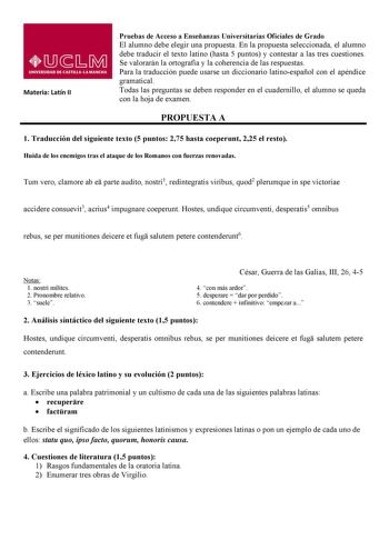 Materia Latín II Pruebas de Acceso a Enseñanzas Universitarias Oficiales de Grado El alumno debe elegir una propuesta En la propuesta seleccionada el alumno debe traducir el texto latino hasta 5 puntos y contestar a las tres cuestiones Se valorarán la ortografía y la coherencia de las respuestas Para la traducción puede usarse un diccionario latinoespañol con el apéndice gramatical Todas las preguntas se deben responder en el cuadernillo el alumno se queda con la hoja de examen PROPUESTA A 1 Tr…