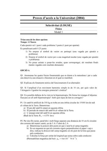 Proves daccés a la Universitat 2004 Selectivitat LOGSE Física Model 1 Triau una de les dues opcions Temps 15 hores Cada qestió val 1 punt i cada problema 3 punts 1 punt per apartat Es penalitzar amb 025 punts 1 No emprar el símbol de vector on pertoqui una vegada per qestió o problema 2 Emprar el símbol de vector per a una magnitud escalar una vegada per qestió o problema 3 No posar unitats o posarles errades quan correspongui als resultats finals tantes vegades com resultats demanats OPCIÓ A Q…