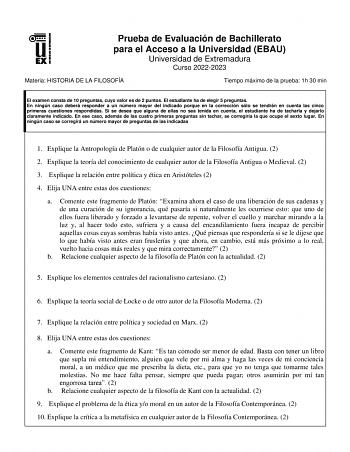 Prueba de Evaluación de Bachillerato para el Acceso a la Universidad EBAU Universidad de Extremadura Curso 20222023 Materia HISTORIA DE LA FILOSOFÍA Tiempo máximo de la prueba 1h 30 min El examen consta de 10 preguntas cuyo valor es de 2 puntos El estudiante ha de elegir 5 preguntas En ningún caso deberá responder a un número mayor del indicado porque en la corrección sólo se tendrán en cuenta las cinco primeras cuestiones respondidas Si se desea que alguna de ellas no sea tenida en cuenta el e…