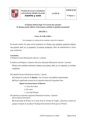 Pruebas de acceso a enseñanzas universitarias oficiales de grado Castilla y León  LATÍN II EJERCICIO N Páginas 2 El alumno deberá elegir UNA de las dos opciones El alumno puede utilizar el diccionario incluido el apéndice gramatical OPCIÓN A César De bello Gallico Los enemigos se retiran de un combate contra los romanos Ita ancipiti proelio diu atque acriter pugnatum est Diutius cum sustinere nostrorum impetus non possent alteri se ut coeperant in montem receperunt alteri ad impedimenta et carr…