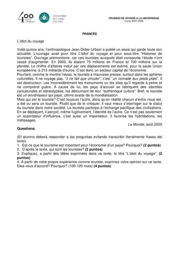 40 0 CLIBlro centenario 8 Universdad de Oviedo 1S082008 PRUEBAS DE ACCESO A LA UNIVERSIDAD Curso 20072008 Lidiot du voyage FRANCÉS Voil quinze ans lanthropologue JeanDidier Urbain a publié un essai qui garde toute son actualité Louvrage avait pour titre LIdiot du voyage et pour soustitre Histoires de touristes Ouvrage prémonitoire car ces touristes auxquels était consacrée létude nont cessé daugmenter En 2003 ils étaient 75 millions en France et 700 millions sur la plante Le chiffre daffaires i…