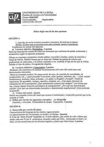 UNIVERSIDAD DE LA RIOJA Prueba de Acceso a la Universidad Curso 20062007 Convocatoria J Septiembre ASIGNATURA IMAGEN Debes elegir una de las dos opciones OPCIÓN A 1 Describe por escrito la lectura connotativa y denotativa del cartel que se adjunta NOTA El texto que se presenta sirve para orientar vuestro comentario Tendremos en cuenta tres aspectos a Lectura objetiva Denotativa 4 puntos Será una descripción somera de todos los elementos que conforma el cartel analizando y situándolos según la s…