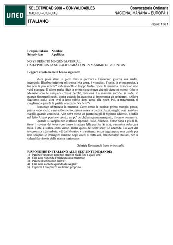 SELECTIVIDAD 2008  CONVALIDABLES MADRID  CIENCIAS ITALIANO Convocatoria Ordinaria NACIONAL MAÑANA  EUROPA 1 Página 1 de 1 Lengua italiana Nombre Selectividad Apellidos NO SE PERMITE NINGÚN MATERIAL CADA PREGUNTA SE CALIFICARÁ CON UN MÁXIMO DE 2 PUNTOS Leggere attentamente il brano seguente Non puoi stare in piedi fino a quellora Francesco guarda sua madre incredulo 11 labbro inferiore gli trema Ma come i Mondiali lltalia la prima partita e lui non la puo vedere Mezzanotte e troppo tardi ripete …