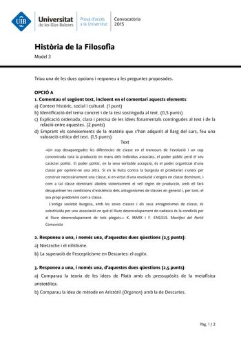 Universitat Prava daccés Convocatria de les Illes Balears a la Universitat 2015 Histria de la Filosofia Model 3 Triau una de les dues opcions i responeu a les preguntes proposades OPCIÓ A 1 Comentau el segent text incloent en el comentari aquests elements a Context histric social i cultural 1 punt b Identificació del tema concret i de la tesi sostinguda al text 05 punts c Explicació ordenada clara i precisa de les idees fonamentals contingudes al text i de la relació entre aquestes 2 punts d Em…