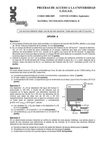 PRUEBAS DE ACCESO A LA UNIVERSIDAD LOGSE CURSO 20082009 CONVOCATORIA Septiembre MATERIA TECNOLOGÍA INDUSTRIAL II Los alumnos deberán elegir una de las dos opciones Cada ejercicio vale 25 puntos OPCIÓN A Ejercicio 1 a Una probeta cilíndrica de acero está sometida a un esfuerzo de tracción de 63 MPa debido a una carga de 45 kN Calcule el diámetro de la probeta en mm 05 puntos b En un ensayo de Brinell se determina que la dureza del material es de 120 kpmm2 Calcule el diámetro D en mm de la bola d…