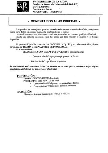 UNIVERSIDAD DE LA RIOJA Pruebas de Acceso a la Universidad LOGSE Curso 20012002 Convocatoria Junio ASIGNATURA  MECANICA   COMENTARIOS A LAS PRUEBAS  Las pruebas en su conjunto guardan estrecha relación con el currículo oficial recogiendo buena parte de los criterios de evaluación establecidos en el mismo Se considera correcto el número de cuestiones planteadas así como su grado de dificultad Existe una relación adecuada entre las tareas que debe realizar el alumno y el tiempo disponible El pres…