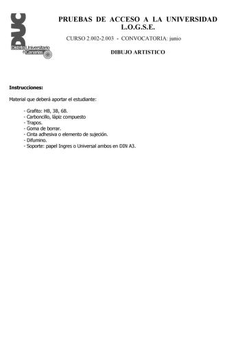 PRUEBAS DE ACCESO A LA UNIVERSIDAD LOGSE CURSO 20022003  CONVOCATORIA junio DIBUJO ARTISTICO Instrucciones Material que deberá aportar el estudiante  Grafito HB 3B 6B  Carboncillo lápiz compuesto  Trapos  Goma de borrar  Cinta adhesiva o elemento de sujeción  Difumino  Soporte papel Ingres o Universal ambos en DIN A3 PRUEBAS DE ACCESO A LA UNIVERSIDAD LOGSE CURSO 20022003  CONVOCATORIA DIBUJO ARTISTICO Esquema de la prueba Primera Parte 2 opciones a elegir unas cualesquiera Segunda Parte 2 Opci…