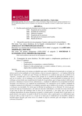 HISTORIA DE ESPAÑA PAEG 2016 Instrucciones previas Duración del ejercicio 1 hora y 30 minutos Elegir una de las dos opciones propuestas A o B La calificación global es de 0 a 10 puntos Por cada falta de ortografía se restará 01 puntos hasta 1 punto como máximo OPCIÓN A 1 Escriba usted cada hecho histórico con la fecha que corresponda 15 ptos 1520 Expulsión de los jesuitas 1609 Estallido de la Gloriosa 1643 Motín de Aranjuez 1767 Expulsión de los moriscos 1808 Revuelta de los Comuneros de Castil…