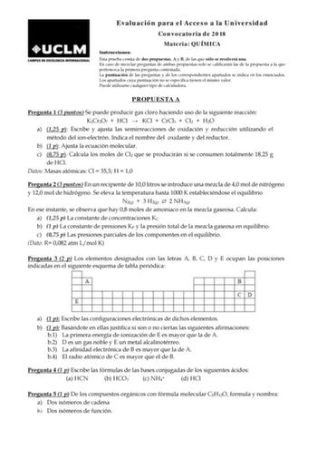 Evaluación para el Acceso a la Universidad Convocatoria de 2018 Materia QUÍMICA Instrucciones Esta prueba consta de dos propuestas A y B de las que sólo se resolverá una En caso de mezclar preguntas de ambas propuestas solo se calificarán las de la propuesta a la que pertenezca la primera pregunta contestada La puntuación de las preguntas y de los correspondientes apartados se indica en los enunciados Los apartados cuya puntuación no se especifica tienen el mismo valor Puede utilizarse cualquie…