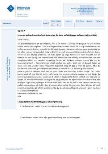 Aferrau una etiqueta identificativa amb codi de barres Alemany II Model 1 Opció elegida AB Nota 1a Error tcnic Nota 2a Nota 3a Opció A Lesen sie aufmerksam den Text Antworten Sie dann auf die Fragen auf dem gleichen Blatt Liebe Valerija seit zwei Monaten will ich dir schreiben aber es ist immer so viel los Ich bin jetzt seit vier Wochen in dem Verein fr Paraglider Es ist so aufregend Die erste Woche war ich richtig durcheinander Wir treffen uns immer freitags um acht Uhr fr zwei Stunden Das pas…