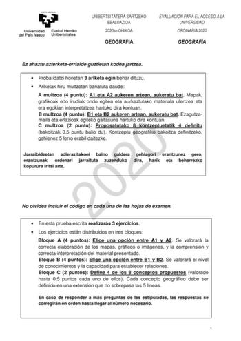 UNIBERTSITATERA SARTZEKO EBALUAZIOA 2020ko OHIKOA GEOGRAFIA EVALUACIÓN PARA EL ACCESO A LA UNIVERSIDAD ORDINARIA 2020 GEOGRAFÍA Ez ahaztu azterketaorrialde guztietan kodea jartzea  Proba idatzi honetan 3 ariketa egin behar dituzu  Ariketak hiru multzotan banatuta daude A multzoa 4 puntu A1 eta A2 aukeren artean aukeratu bat Mapak grafikoak edo irudiak ondo egitea eta aurkeztutako materiala ulertzea eta era egokian interpretatzea hartuko dira kontuan B multzoa 4 puntu B1 eta B2 aukeren artean au…