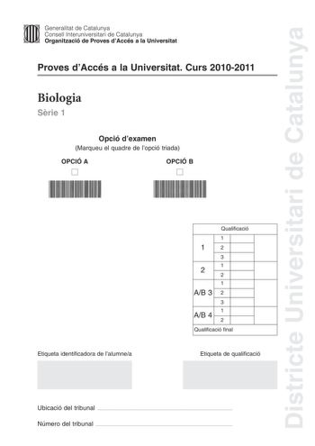 Districte Universitari de Catalunya Jfmm Generalitat de Catalunya Consell lnteruniversitari de Catalunya   Organització de Proves dAccés a la Universitat Proves dAccés a la Universitat Curs 20102011 Biologia Srie 1 Opció dexamen Marqueu el quadre de lopció triada OPCIÓ A D OPCIÓ B D Etiqueta identificadora de lalumnea Qualificació 1 12 3 1 2 2 1 AB 3 2 3 1 AB 4 2 Qualificació final Etiqueta de qualificació Ubicació del tribunal  Número del tribunal  La prova consta de quatre exercicis Els exerc…