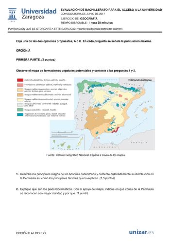 1 fil 1S42 Universidad Zaragoza EVALUACIÓN DE BACHILLERATO PARA EL ACCESO A LA UNIVERSIDAD CONVOCATORIA DE JUNIO DE 2017 EJERCICIO DE GEOGRAFÍA TIEMPO DISPONIBLE 1 hora 30 minutos PUNTUACIÓN QUE SE OTORGARÁ A ESTE EJERCICIO véanse las distintas partes del examen Elija una de las dos opciones propuestas A o B En cada pregunta se señala la puntuación máxima OPCIÓN A PRIMERA PARTE 5 puntos Observe el mapa de formaciones vegetales potenciales y conteste a las preguntas 1 y 2 MctorrcI subdesérlioo l…