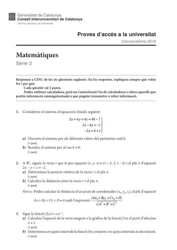 M Generalitat de Catalunya W Consell lnteruniversitari de Catalunya Oficina dAccés a la Universitat Proves daccés a la universitat Convocatria 2016 Matemtiques Srie 3 Responeu a CINC de les sis qestions segents En les respostes expliqueu sempre qu voleu fer i per qu Cada qestió val 2 punts Podeu utilitzar calculadora per no sautoritzar lús de calculadores o altres aparells que portin informació emmagatzemada o que puguin transmetre o rebre informació 1 Considereu el sistema dequacions lineals s…