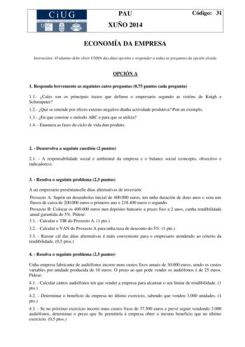 CiUG COM ISIÓN INTERUNIVERS ITARIA DE GA LI C IA PAU XUÑO 2014 Código 31 ECONOMÍA DA EMPRESA Instrucións O alumno debe elixir UNHA das dúas opcións e responder a todas as preguntas da opción elixida OPCIÓN A 1 Responda brevemente as seguintes catro preguntas 075 puntos cada pregunta 11 Cales son os principais trazos que definen o empresario segundo as visións de Knigh e Schumpeter 12 Que se entende por efecto externo negativo dunha actividade produtiva Pon un exemplo 13 En que consiste o método…