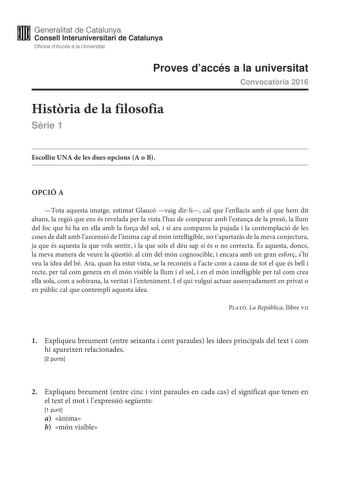 Generalitat de Catalunya Consell lnteruniversitari de Catalunya Oficina dAccés a la Universitat Proves daccés a la universitat Convocatria 2016 Histria de la filosofia Srie 1 Escolliu UNA de les dues opcions A o B OPCIÓ A Tota aquesta imatge estimat Glaucó vaig dirli cal que lenllacis amb el que hem dit abans la regió que ens és revelada per la vista lhas de comparar amb lestana de la presó la llum del foc que hi ha en ella amb la fora del sol i si ara compares la pujada i la contemplació de le…