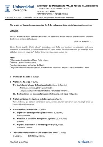  fil 1S42 Universidad Zaragoza EVALUACIÓN DE BACHILLERATO PARA EL ACCESO A LA UNIVERSIDAD CONVOCATORIA DE SEPTIEMBRE DE 2017 EJERCICIO DE LATÍN II TIEMPO DISPONIBLE 1 hora 30 minutos PUNTUACIÓN QUE SE OTORGARÁ A ESTE EJERCICIO véanse las distintas partes del examen Elija una de las dos opciones propuestas A o B En cada pregunta se señala la puntuación máxima OPCIÓN A Sertorio antiguo partidario de Mario por temor a las represalias de Sila llevó las guerras civiles a Hispania donde murió a manos…