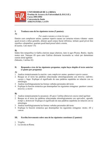 UNIVERSIDAD DE LA RIOJA Pruebas de Acceso a la Universidad LOGSE Curso 20012002 Convocatoria Junio ASIGNATURA LATÍN I Traduzca uno de los siguientes textos 5 puntos A Por cuatro razones es triste la vejez Etenim cum complector animo quattuor reperio causas cur senectus misera videatur unam quod avocet a rebus gerendis alteram quod corpus faciat infirmius tertiam quod privet fere omnibus voluptatibus quartam puod haud procul absit a morte Cicerón Cato maior 15 B Isdem fere temporibus in Gallia c…