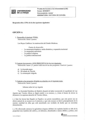 UNIVERSIDAD DE LA RIOJA Prueba de Acceso a la Universidad LOE Curso 20102011 Convocatoria Junio ASIGNATURA HISTORIA DE ESPAÑA Responda sólo a UNA de la dos opciones siguientes OPCIÓN A 1 Desarrolle el siguiente TEMA Valoración hasta 5 puntos Los Reyes Católicos la construcción del Estado Moderno Pautas de desarrollo La monarquía hispánica unión dinástica y expansión territorial La monarquía autoritaria La política religiosa La política internacional 2Conteste brevemente a DOS PREGUNTAS de las t…