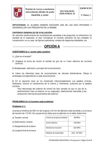 Pruebas de Acceso a enseñanzas universitarias oficiales de grado Castilla y León TECNOLOGÍA INDUSTRIAL II EJERCICIO N Páginas 3 OPTATIVIDAD EL ALUMNO DEBERÁ ESCOGER UNA DE LAS DOS OPCIONES Y DESARROLLAR LAS PREGUNTAS DE LA MISMA CRITERIOS GENERALES DE EVALUACIÓN Se valorarán positivamente las contestaciones ajustadas a las preguntas la coherencia y la claridad de la respuesta el rigor conceptual la correcta utilización de las unidades la incorporación en su caso de figuras explicativas empleo d…