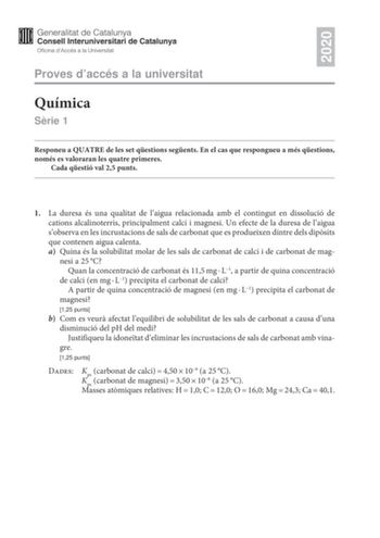 2020 Proves daccés a la universitat Química Srie 1 Responeu a QUATRE de les set qestions segents En el cas que respongueu a més qestions només es valoraran les quatre primeres Cada qestió val 25 punts 1 La duresa és una qualitat de laigua relacionada amb el contingut en dissolució de cations alcalinoterris principalment calci i magnesi Un efecte de la duresa de laigua sobserva en les incrustacions de sals de carbonat que es produeixen dintre dels dipsits que contenen aigua calenta a Quina és la…