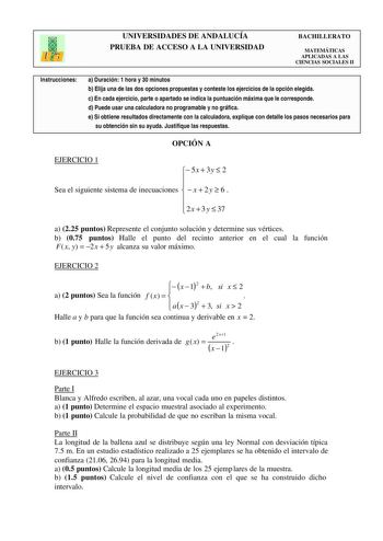 UNIVERSIDADES DE ANDALUCÍA PRUEBA DE ACCESO A LA UNIVERSIDAD BACHILLERATO MATEMÁTICAS APLICADAS A LAS CIENCIAS SOCIALES II Instrucciones a Duración 1 hora y 30 minutos b Elija una de las dos opciones propuestas y conteste los ejercicios de la opción elegida c En cada ejercicio parte o apartado se indica la puntuación máxima que le corresponde d Puede usar una calculadora no programable y no gráfica e Si obtiene resultados directamente con la calculadora explique con detalle los pasos necesarios…