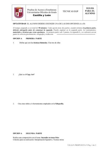 Pruebas de Acceso a Enseñanzas Universitarias Oficiales de Grado Castilla y León TÉCNICAS EGP TEXTO PARA EL ALUMNO OPTATIVIDAD EL ALUMNO DEBERÁ ESCOGER UNA DE LAS DOS OPCIONES A o B El tiempo asignado es en total de 90 minutos Cada opción tiene dos partes cuando termines la primera parte deberás entregarla antes de comenzar la segunda Puedes emplear en la segunda parte los instrumentos materiales y técnicas que creas oportunos La primera parte vale 3 puntos la segunda 6 y se valorará con un pun…