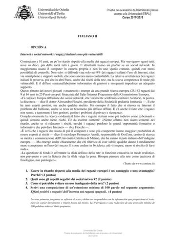 Prueba de evaluación de Bachillerato para el acceso a la Universidad EBAU Curso 20172018 ITALIANO II OPCIÓN A Internet e social network i ragazzi italiani sono pi vulnerabili Cominciano a 10 anni un po in ritardo rispetto alla media dei ragazzi europei Ma navigano quasi tutti nove su dieci pi della met tutti i giorni E altrettanti hanno un profilo su un social network In maggioranza usano il computer in camera propria e non in uno spazio comune quindi con meno possibilit di controllo Non solo s…