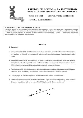 PRUEBAS DE ACCESO A LA UNIVERSIDAD MATERIAS DE MODALIDAD FASES GENERAL Y ESPECÍFICA CURSO 2011  2012 CONVOCATORIA SEPTIEMBRE MATERIA ELECTROTECNIA EL ALUMNO ELEGIRÁ UNO DE LOS DOS MODELOS Criterios de calificación Expresión clara y precisa dentro del lenguaje técnico y gráfico si fuera necesario Capacidad para el planteamiento de problemas y procedimientos adecuados para resolverlos utilizando los algoritmos y unidades adecuadas para su desarrollo La prueba se calificará sobre diez las cuestion…