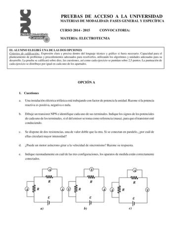 PRUEBAS DE ACCESO A LA UNIVERSIDAD MATERIAS DE MODALIDAD FASES GENERAL Y ESPECÍFICA CURSO 2014  2015 CONVOCATORIA MATERIA ELECTROTECNIA EL ALUMNO ELEGIRÁ UNA DE LAS DOS OPCIONES Criterios de calificación Expresión clara y precisa dentro del lenguaje técnico y gráfico si fuera necesario Capacidad para el planteamiento de problemas y procedimientos adecuados para resolverlos utilizando los algoritmos y unidades adecuadas para su desarrollo La prueba se calificará sobre diez las cuestiones así com…