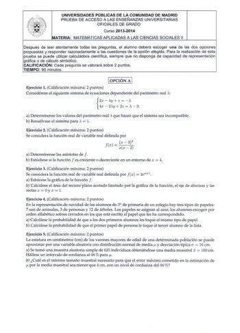 UNIVERSIDADES PÚBLICAS DE LA COMUNIDAD DE MADRID PRUEBA DE ACCESO A LAS ENSEÑANZAS UNIVERSITARIAS OFICIALES DE GRADO Curso 20132014 MATERIA MATEMÁTICAS APLICADAS A LAS CIENCIAS SOCIALES 11 Después de leer atentamente todas las preguntas el alumno deberá escoger una de las dos opciones propuestas y responder razonadamente a las cuestiones de la opción elegida Para la realización de esta prueba se puede utilizar calculadora científica siempre que no disponga de capacidad de representación gráfica…