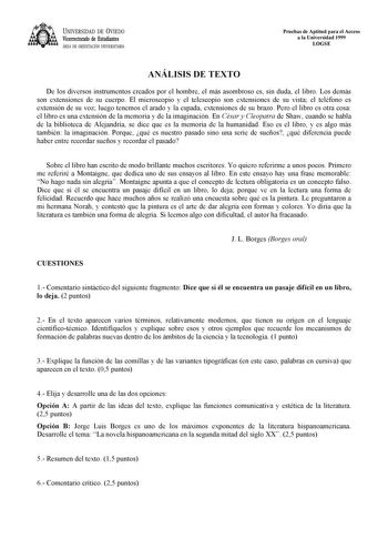 UNIVERSIDAD DE VIEDO Vicerrectorado de Estudiantes ÁREA DE ORIENTACIÓN UNIVERSITARIA Pruebas de Aptitud para el Acceso a la Universidad 1999 LOGSE ANÁLISIS DE TEXTO De los diversos instrumentos creados por el hombre el más asombroso es sin duda el libro Los demás son extensiones de su cuerpo El microscopio y el telescopio son extensiones de su vista el teléfono es extensión de su voz luego tenemos el arado y la espada extensiones de su brazo Pero el libro es otra cosa el libro es una extensión …