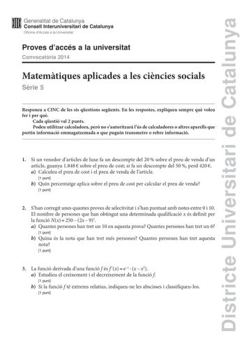 Districte Universitari de Catalunya M Generalitat de Catalunya W Consell lnteruniversitari de Catalunya Oficina dAccés a la Universitat Proves daccés a la universitat Convocatria 2014 Matemtiques aplicades a les cincies socials Srie 5 Responeu a CINC de les sis qestions segents En les respostes expliqueu sempre qu voleu fer i per qu Cada qestió val 2 punts Podeu utilitzar calculadora per no sautoritzar lús de calculadores o altres aparells que portin informació emmagatzemada o que puguin transm…