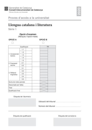 2020 Proves daccés a la universitat Llengua catalana i literatura Srie 1 Opció dexamen Marqueu lopció triada OPCIÓ A OPCIÓ B Qualificació 11 12 1 Comprensió lectora 13 14 15 2 E xpressió 21 escrita 22 31 32 3 Reflexió lingística 33 34 35 Suma de notes parcials Descompte per faltes Total Qualificació final Etiqueta de lalumnea TR Ubicació del tribunal  Número del tribunal  Etiqueta de qualificació Etiqueta del correctora La prova consta de tres parts 1 comprensió lectora 2 expressió escrita i 3 …