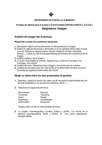 UNIVERSIDAD DE CASTILLA LA MANCHA Pruebas de aptitud para el acceso a la Universidad BACHILLERATO LOGSE Asignatura Imagen Análisis de imagen fija 6 puntos Responder a todas las cuestiones siguientes 1 Descripción objetiva de los elementos constituyentes de la imagen 2 Explica la regla de los tercios y demuestra si se ha aplicado dicha regla en este anuncio Realiza un esquema para mostrar mediante círculos triángulos flechas cuáles son las formas geométricas dominantes de la estructura de la ima…