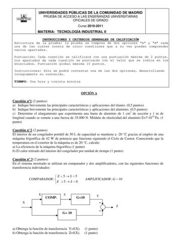 00 UNIVERSIDAD AUTONOMA llllllliI UNIVERSIDADES PÚBLICAS DE LA COMUNIDAD DE MADRID PRUEBA DE ACCESO A LAS ENSEÑANZAS UNIVERSITARIAS OFICIALES DE GRADO Curso 20102011 MATERIA TECNOLOGÍA INDUSTRIAL II INSTRUCCIONES Y CRITERIOS GENERALES DE CALIFICACIÓN Estructura de la prueba la prueba se compone de dos opciones A y B cada una de las cuales consta de cinco cuestiones que a su vez pueden comprender varios apartados Puntuación Cada cuestión se calificará con una puntuación máxima de 2 puntos Los ap…