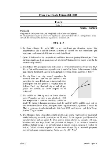 Prova daccés a la Universitat 2010 Física Model 1 TEMPS 15 HORES Puntuació Preguntes 1 a 4 1 punt cada una Preguntes 5 i 6 1 punt cada apartat Els criteris generals davaluació es comunicaren al professorat a les reunions de coordinació i estan publicats a la web de la UIB Els criteris específics davaluació es publicaran a la web de la UIB OPCIÓ A 1 La física clssica del segle XIX va ser insuficient per descriure alguns fets experimentals que sanaven trobant Esmenta els quatre fets més important…