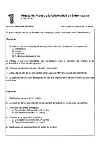 Prueba de Acceso a la Universidad de Extremadura Curso 201011 Asignatura ANATOMÍA APLICADA Tiempo máximo de la prueba 1h 30 min El alumno elegirá una de las dos opciones Cada pregunta tendrá un valor máximo de dos puntos Opción A 1 Describa la función de los siguientes orgánulos celulares 05 puntos cada apartado A Mitocondria B Núcleo C Ribosoma D Retículo endoplásmico liso 2 Indique el proceso metabólico que se produce para la obtención de energía en la actividad física Razone la respuesta 3 E…