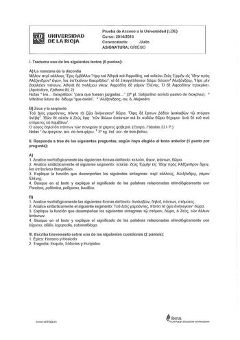 UNIVERSIDAD DE LA RIOJA Prueba de Acceso a la Universidad LOE Curso 201412015 Convocatoria Julio ASIGNATURA GRIEGO l Traduzca uno de los siguientes textos 5 puntos A La manzana de la discordia MAov mpi KáMouc Ep1c ll3áMEJ Hpl Kal ABqvt Kal Aqpoóín Kal KtACÚtl Ztúc Epv tic lóqv rrpóc AAtavópov iíytlV Yva úrrlKtívou ó1aKp18w011 al 61 lrrayytMovai ówpa ówot1v AAtávóplfl Hpa tv 3aOJAtiav TTÓVTWV ABqva ót rroMou viKlV AqpoÓÍTI ót yáov EMvqc O ót AqpoÓÍTlV rrpoKpÍVtl Apolodoro Epítome 111 2 Notas 1 Y…