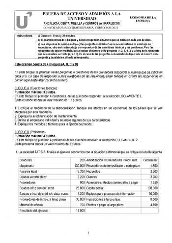 PRUEBA DE ACCESO Y ADMISIÓN A LA UNIVERSIDAD ANDALUCÍA CEUTA MELILLA y CENTROS en MARRUECOS CONVOCATORIA EXTRAORDINARIA CURSO 20202021 ECONOMÍA DE LA EMPRESA Instrucciones a Duración 1 hora y 30 minutos b El examen consta de 4 bloques y deberá responder al número que se indica en cada uno de ellos c Las preguntas de opción múltiple y las preguntas semiabiertas no se contestarán en esta hoja de enunciados sino en la misma hoja de respuestas de las cuestiones teóricas y los problemas Para las res…