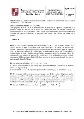 Pruebas de Acceso a enseñanzas universitarias oficiales de grado Castilla y León MATEMÁTICAS APLICADAS A LAS CIENCIAS SOCIALES EJERCICIO N Páginas 2 Tablas OPTATIVIDAD EL ALUMNO DEBERÁ ESCOGER UNA DE LAS DOS OPCIONES Y DESARROLLAR LAS PREGUNTAS DE LA MISMA CRITERIOS GENERALES DE EVALUACIÓN Cada pregunta de la 1 a la 3 se puntuará sobre un máximo de 3 puntos La pregunta 4 se puntuará sobre un máximo de 1 punto La calificación final se obtiene sumando las puntuaciones de las cuatro preguntas Debe…