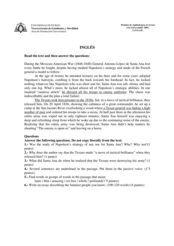 UNIVERSIDAD DE OVIEDO Vicerrectorado de Estudiantes y Movilidad Área de Orientación Universitaria Pruebas de Aptitud para el Acceso a la Universidad 2001 LOGSE INGLÉS Read the text and then answer the questions During the MexicanAmerican War 18461848 General Antonio López de Santa Ana lost every battle he fought despite having studied Napoleons strategy and made of the French general a model to follow At the age of twenty he attended lectures on his hero and for some years adopted Napoleons hai…
