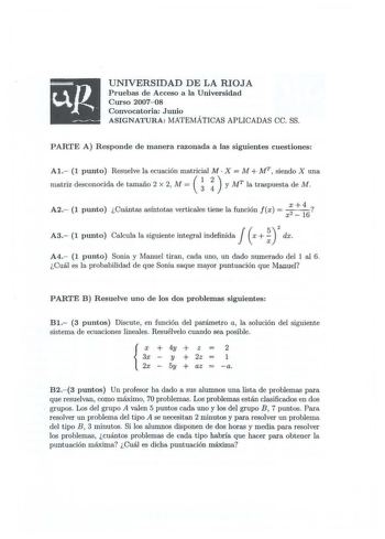 UNIVERSIDAD DE LA RIOJA Pruebas de Acceso a la Universidad Curso 200708 Convocatoria Junio ASIGNATURA MATEMÁTICAS APLICADAS ce SS PARTE A Responde de manera razonada a las siguientes cuestiones Al 1 punto Resuelve la ecuación matricial M X M  Mr siendo X una    matriz desconocida de tamaño 2 x 2 M   y MT la traspuesta de 114 A 2 1 punto euantas asm totas vert1cales tiene 1a func1on f x   X 4  X2 16 2 A3  1 punto Caleula la siguiente integral indefinida   x   dx A4 1 punto Sonia y Manuel tiran c…