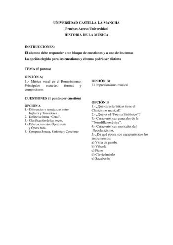 UNIVERSIDAD CASTILLALA MANCHA Pruebas Acceso Universidad HISTORIA DE LA MÚSICA INSTRUCCIONES El alumno debe responder a un bloque de cuestiones y a uno de los temas La opción elegida para las cuestiones y el tema podrá ser distinta TEMA 5 puntos OPCIÓN A 1 Música vocal en el Renacimiento Principales escuelas formas y compositores CUESTIONES 1 punto por cuestión OPCIÓN A 1 Diferencias y semejanzas entre Juglares y Trovadores 2 Define la forma Coral 3 Clasificación de las voces 4 Diferencias entr…