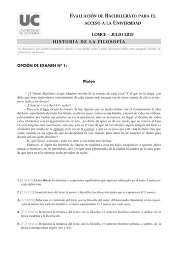 EVALUACIÓN DE BACHILLERATO PARA EL ACCESO A LA UNIVERSIDAD LOMCE  JULIO 2019 HISTORIA DE LA FILOSOFÍA Los dispositivos que pueden conectarse a internet o que pueden recibir o emitir información deben estar apagados durante la celebración del examen OPCIÓN DE EXAMEN N 1 Platón  Y llamas dialéctico al que adquiere noción de la esencia de cada cosa Y el que no la tenga no dirás que tiene tanto menos conocimiento de algo cuanto más incapaz sea de darse cuenta de ello a sí mismo o darla a los demás …