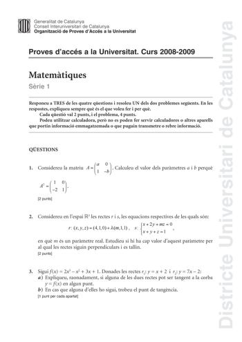 Districte Universitari de Catalunya Generalitat de Catalunya Consell lnteruniversitari de Catalunya Organització de Proves dAccés a la Universitat Proves daccés a la Universitat Curs 20082009 Matemtiques Srie 1 Responeu a TRES de les quatre qestions i resoleu UN dels dos problemes segents En les respostes expliqueu sempre qu és el que voleu fer i per qu Cada qestió val 2 punts i el problema 4 punts Podeu utilitzar calculadora per no es poden fer servir calculadores o altres aparells que portin …