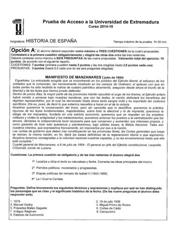 u EX Prueba de Acceso a la Universidad de Extremadura Curso 201415 Asignatura HISTORIA DE ESPAÑA Tiempo máximo de la prueba 1h30 min Opción A El alumno deberá responder como máximo a TRES CUESTIONES de la cuatro propuestas Contestará a la primera cuestión obligatoriamente y elegirá las otras dos entre las tres restantes Deberá contestar como máximo a SEIS PREGUNTAS de las nueve propuestas Valoración total del ejercicio 10 puntos de acuerdo con el siguiente reparto CUESTIONES 7 puntos primera cu…