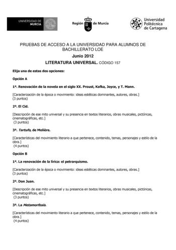 UNIVERSIDAD DE 11 MURCIA 1 Ih Región de Murcia Universidad Politécnica de Cartagena PRUEBAS DE ACCESO A LA UNIVERSIDAD PARA ALUMNOS DE BACHILLERATO LOE Junio 2012 LITERATURA UNIVERSAL CÓDIGO 157 Elija una de estas dos opciones Opción A 1 Renovación de la novela en el siglo XX Proust Kafka Joyce y T Mann Caracterización de la época o movimiento ideas estéticas dominantes autores obras 3 puntos 2 El Cid Descripción de ese mito universal y su presencia en textos literarios obras musicales pictóric…