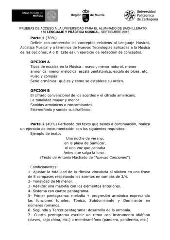 UN IVERSIDAD DE I MURCIA     Ih Región de Murcia Universidad Politécnica de Cartagena PRUEBAS DE ACCESO A LA UNIVERSIDAD PARA EL ALUMNADO DE BACHILLERATO 156 LENGUAJE Y PRÁCTICA MUSICAL SEPTIEMBRE 2015 Parte 1 30 Definir con concreción los conceptos relativos al Lenguaje Musical Acústica Musical y a términos de Nuevas Tecnologías aplicadas a la Música de las opciones A o B Este es un ejercicio de redacción de conceptos OPCION A Tipos de escalas en la Música  mayor menor natural menor armónica m…