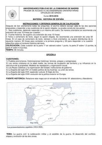 UNIVERSIDADES PÚBLICAS DE LA COMUNIDAD DE MADRID PRUEBA DE ACCESO A LAS ENSEÑANZAS UNIVERSITARIAS OFICIALES DE GRADO Curso 20152016 MATERIA HISTORIA DE ESPAÑA INSTRUCCIONES Y CRITERIOS GENERALES DE CALIFICACIÓN Después de leer atentamente todas las preguntas el alumno deberá escoger una de las dos opciones propuestas y responder a las cuestiones de la opción elegida La prueba consta de tres partes 1 Seis cuestiones debiendo responder a un máximo de cuatro De manera orientativa se recomienda una…